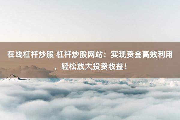 在线杠杆炒股 杠杆炒股网站：实现资金高效利用，轻松放大投资收益！