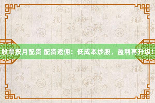 股票按月配资 配资返佣：低成本炒股，盈利再升级！