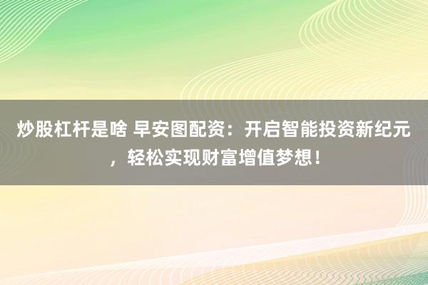 炒股杠杆是啥 早安图配资：开启智能投资新纪元，轻松实现财富增值梦想！