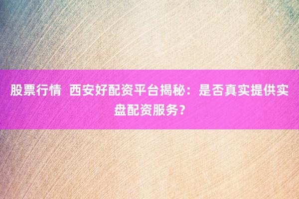 股票行情  西安好配资平台揭秘：是否真实提供实盘配资服务？