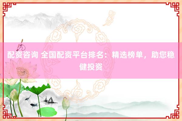配资咨询 全国配资平台排名：精选榜单，助您稳健投资