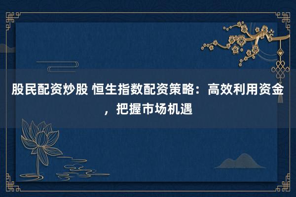 股民配资炒股 恒生指数配资策略：高效利用资金，把握市场机遇