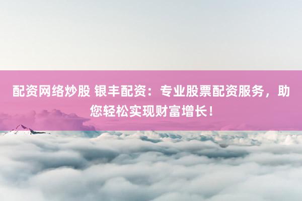 配资网络炒股 银丰配资：专业股票配资服务，助您轻松实现财富增长！
