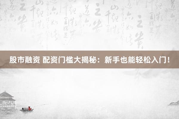 股市融资 配资门槛大揭秘：新手也能轻松入门！