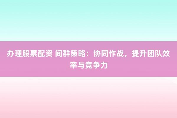 办理股票配资 间群策略:协同作战,提升团队效率与竞争力