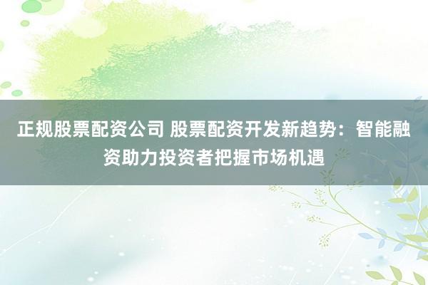 正规股票配资公司 股票配资开发新趋势:智能融资助力投资者把握市场机遇
