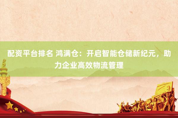 配资平台排名 鸿满仓：开启智能仓储新纪元，助力企业高效物流管理