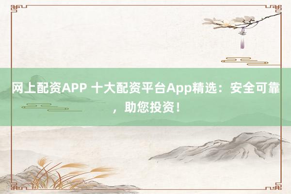 网上配资APP 十大配资平台App精选：安全可靠，助您投资！