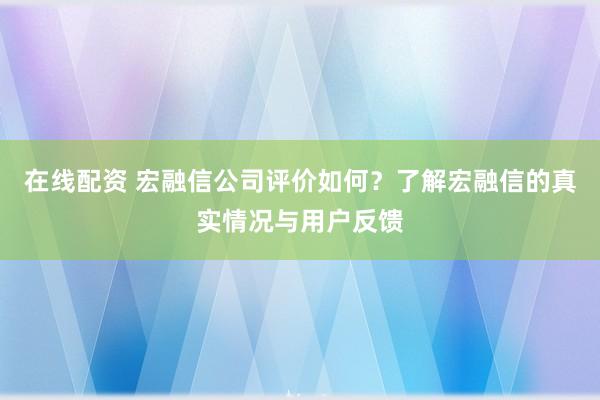 在线配资 宏融信公司评价如何？了解宏融信的真实情况与用户反馈