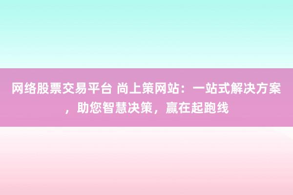 网络股票交易平台 尚上策网站：一站式解决方案，助您智慧决策，赢在起跑线