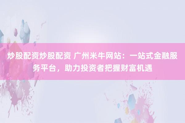 炒股配资炒股配资 广州米牛网站：一站式金融服务平台，助力投资者把握财富机遇
