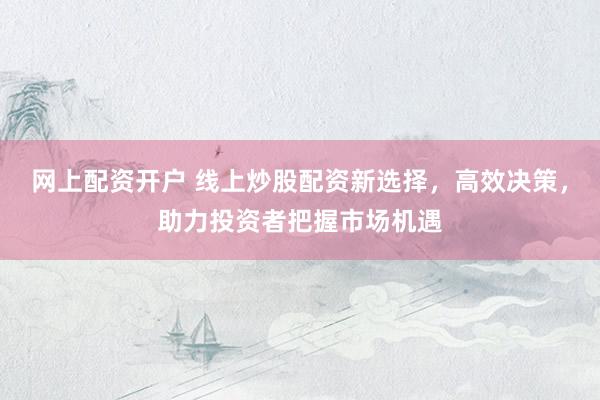 网上配资开户 线上炒股配资新选择，高效决策，助力投资者把握市场机遇