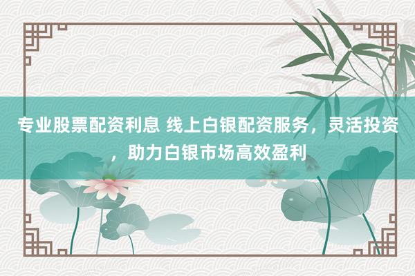 专业股票配资利息 线上白银配资服务，灵活投资，助力白银市场高效盈利