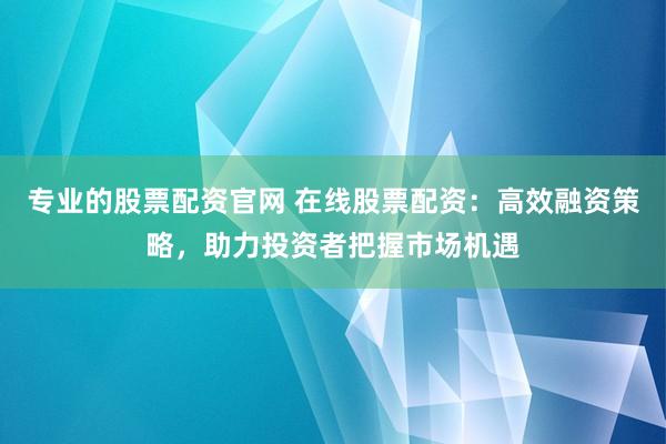 专业的股票配资官网 在线股票配资：高效融资策略，助力投资者把握市场机遇
