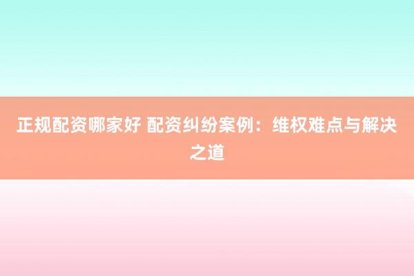 正规配资哪家好 配资纠纷案例：维权难点与解决之道