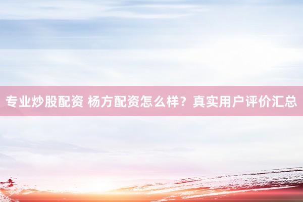 专业炒股配资 杨方配资怎么样？真实用户评价汇总