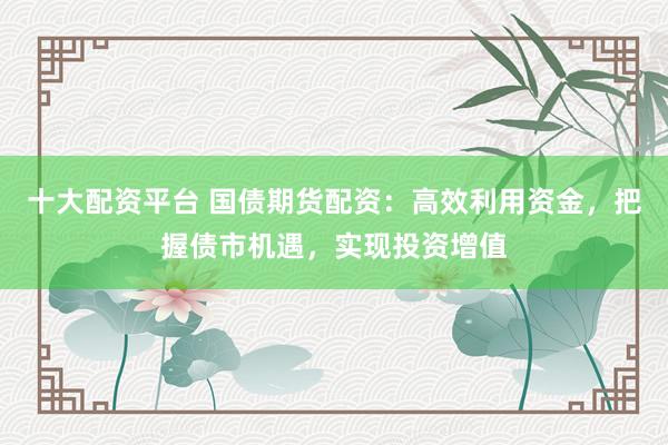 十大配资平台 国债期货配资：高效利用资金，把握债市机遇，实现投资增值
