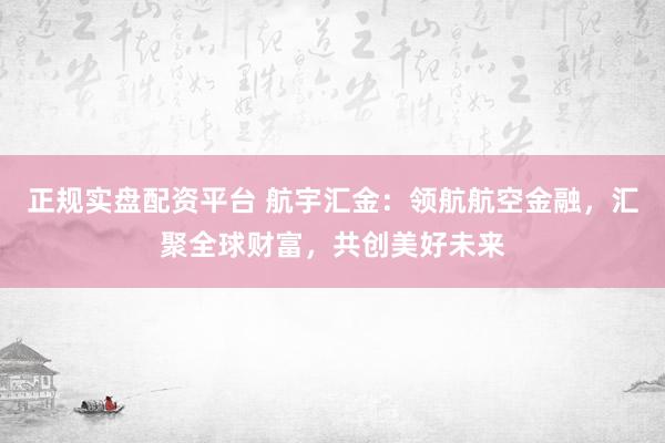 正规实盘配资平台 航宇汇金：领航航空金融，汇聚全球财富，共创美好未来