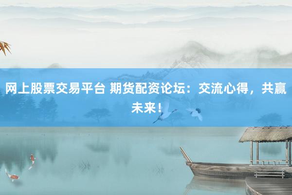 网上股票交易平台 期货配资论坛：交流心得，共赢未来！