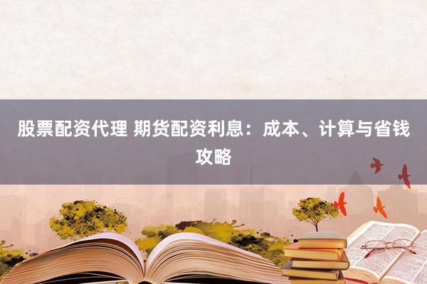 股票配资代理 期货配资利息：成本、计算与省钱攻略