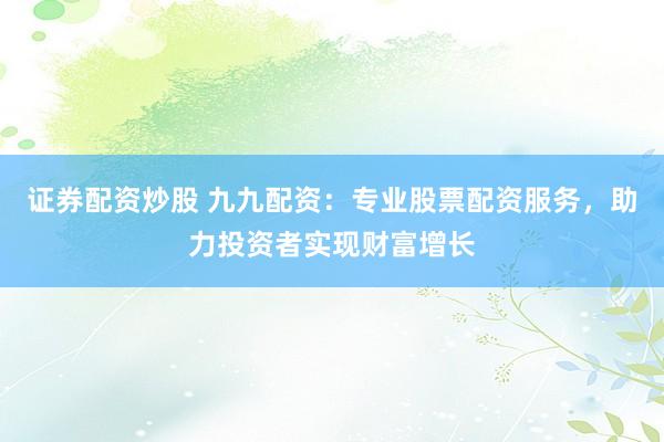 证券配资炒股 九九配资：专业股票配资服务，助力投资者实现财富增长