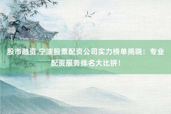 股市融资 宁波股票配资公司实力榜单揭晓：专业配资服务排名大比拼！