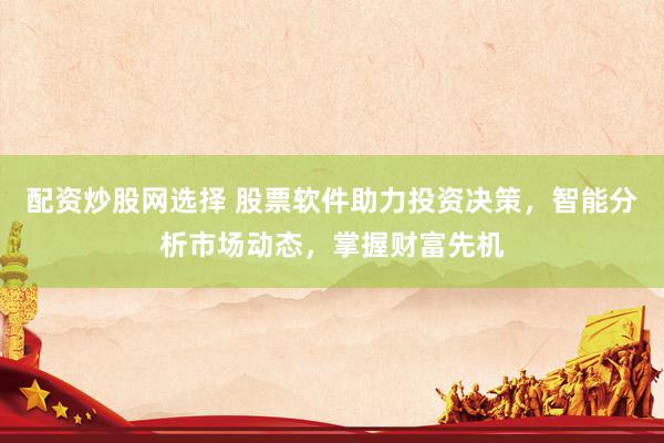 配资炒股网选择 股票软件助力投资决策，智能分析市场动态，掌握财富先机