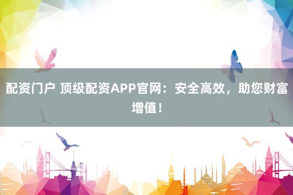 配资门户 顶级配资APP官网：安全高效，助您财富增值！