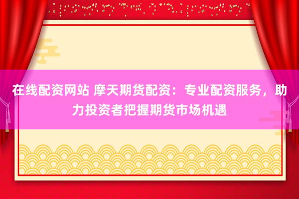 在线配资网站 摩天期货配资:专业配资服务,助力投资者把握期货市场机遇