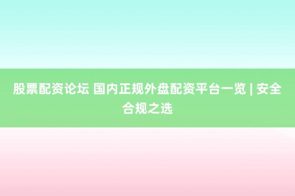 股票配资论坛 国内正规外盘配资平台一览 | 安全合规之选