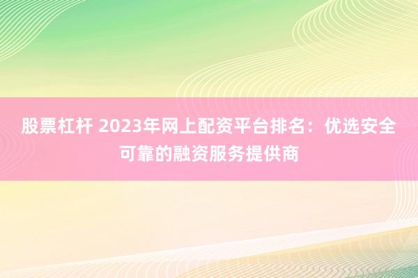 股票杠杆 2023年网上配资平台排名：优选安全可靠的融资服务提供商
