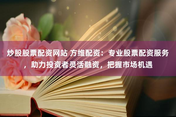 炒股股票配资网站 方维配资：专业股票配资服务，助力投资者灵活融资，把握市场机遇