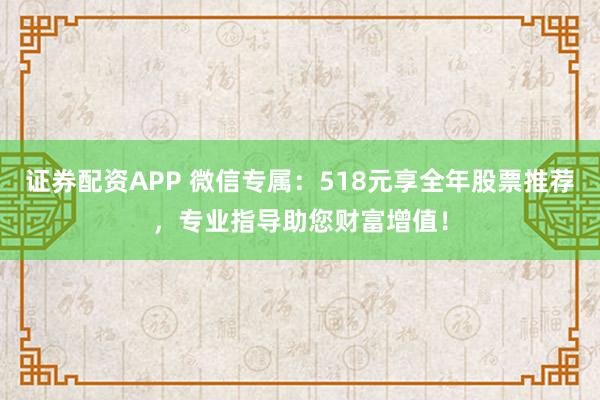 证券配资APP 微信专属：518元享全年股票推荐，专业指导助您财富增值！