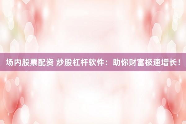 场内股票配资 炒股杠杆软件：助你财富极速增长！