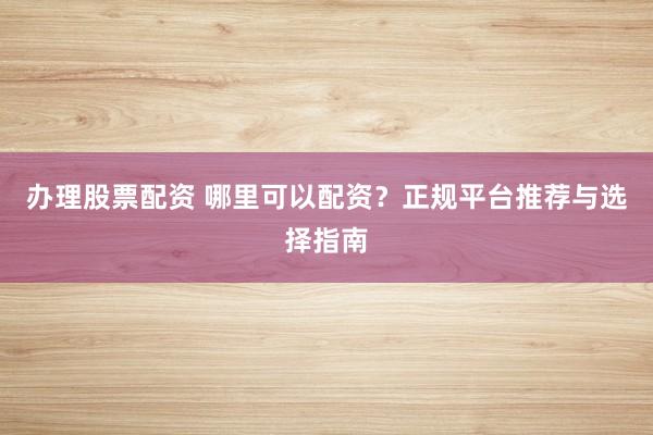 办理股票配资 哪里可以配资？正规平台推荐与选择指南