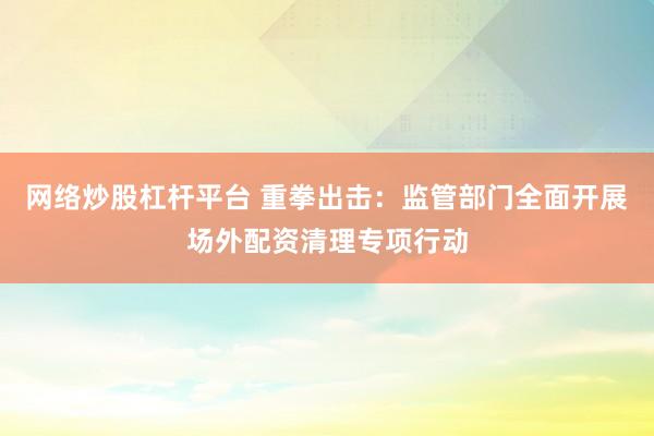 网络炒股杠杆平台 重拳出击：监管部门全面开展场外配资清理专项行动