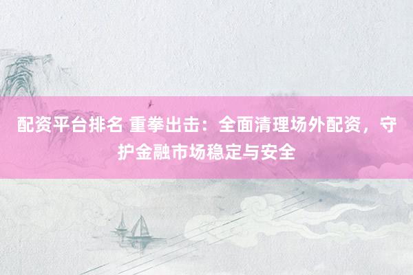 配资平台排名 重拳出击：全面清理场外配资，守护金融市场稳定与安全