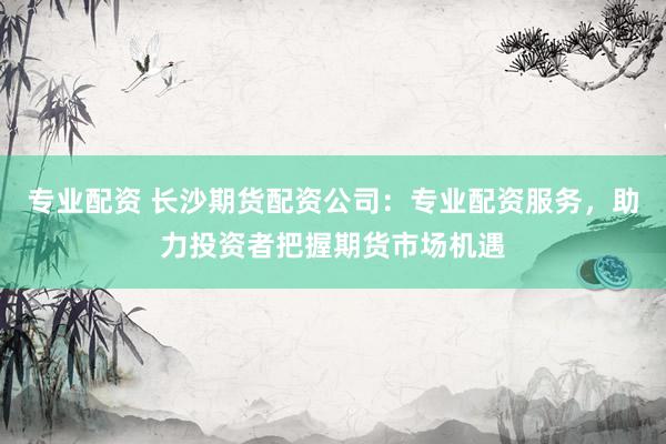 专业配资 长沙期货配资公司：专业配资服务，助力投资者把握期货市场机遇