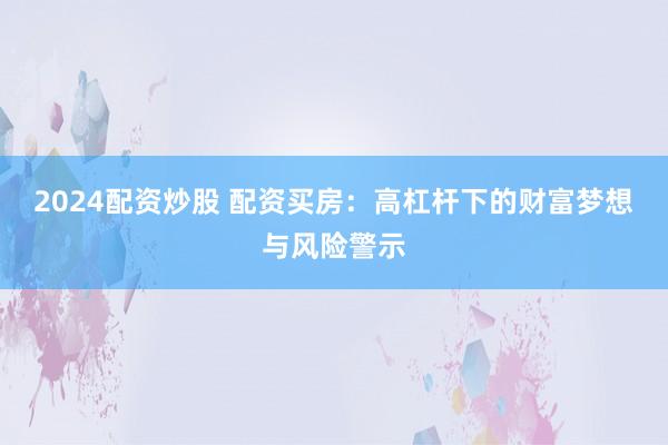 2024配资炒股 配资买房：高杠杆下的财富梦想与风险警示