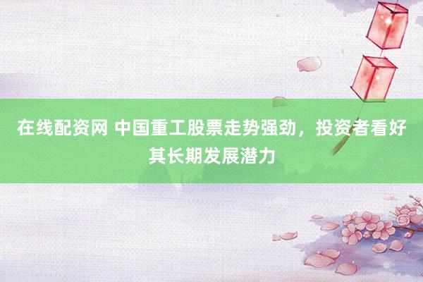 在线配资网 中国重工股票走势强劲，投资者看好其长期发展潜力