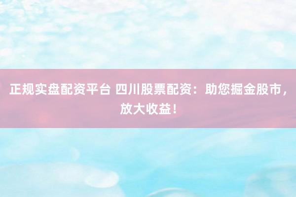 正规实盘配资平台 四川股票配资：助您掘金股市，放大收益！