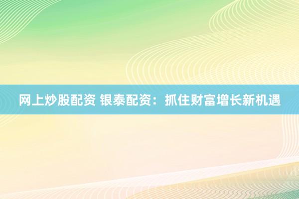 网上炒股配资 银泰配资：抓住财富增长新机遇