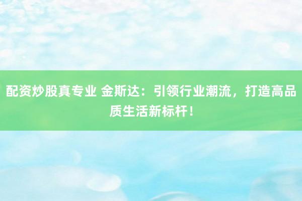 配资炒股真专业 金斯达：引领行业潮流，打造高品质生活新标杆！